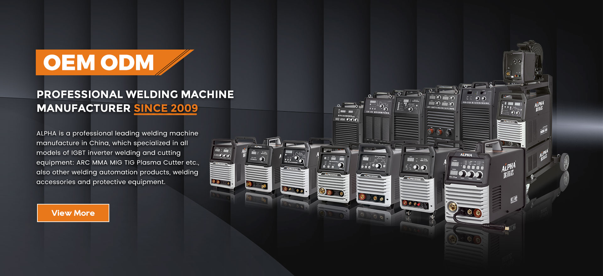 ALPHA is a professional leading welding machine manufacture in China, which specialized in all models of IGBT inverter welding and cutting equipment: ARC MMA MIG TIG Plasma Cutter etc., also other welding automation products, welding accessories and protective equipment.